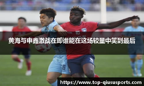 黄海与申鑫激战在即谁能在这场较量中笑到最后
